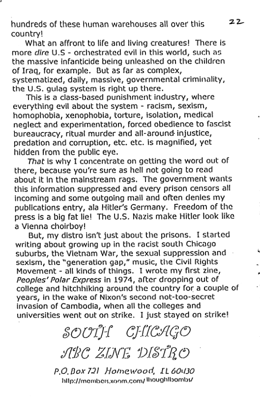 hundreds of these human warehouses all over this 22 country! What an affront to life and living creatures! There is more dire U.S - orchestrated evil in this world, such as the massive infanticide being unleashed on the children of Iraq, for example. But as far as complex, systematized, daily, massive, governmental criminality, the U.S. gulag system is right up there. This is a class-based punishment industry, where everything evil about the system - racism, sexism, homophobia, xenophobia, torture, isolation, medical neglect and experimentation, forced obedience to fascist bureaucracy, ritual murder and all-around injustice, predation and corruption, etc. etc. is magnified, yet hidden from the public eye. That is why 1 concentrate on getting the word out of there, because you’re sure as hell not going to read about it in the mainstream rags. The government wants this Information suppressed and every prison censors all incoming and some outgoing mail and often denies my publications entry, ala Hitler’’s Germany. Freedom of the press is a big fat lie! The U.S. Nazis make Hitler look like a Vienna choirboy! But, my distro isnt just about the prisons. I started writing about growing up in the racist south Chicago suburbs, the Vietnam War, the sexual suppression and sexism, the “generation gap,” music, the Civil Rights Movement - all kinds of things. 1 wrote my first zine, Peoples’ Polar Express in 1974, after dropping out of college and hitchhiking around the country for a couple of years, in the wake of Nixon’s second not-too-secret invasion of Cambodia, when all the colleges and universities went out on strike. I just stayed on strike! SOUIH CHICAGO ABC ZINE DISTREO P.0.Box 721 Homewood, IL 60430 hilp://members xoom, comy houghtbomb/